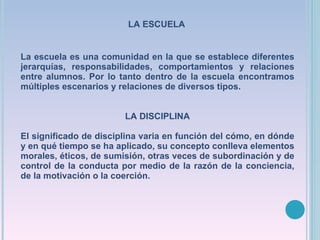 La escuela es una comunidad en la que se establece diferentes jerarquías, responsabilidades, comportamientos y relaciones entre alumnos. Por lo tanto dentro de la escuela encontramos múltiples escenarios y relaciones de diversos tipos. LA DISCIPLINA El significado de disciplina varia en función del cómo, en dónde y en qué tiempo se ha aplicado, su concepto conlleva elementos morales, éticos, de sumisión, otras veces de subordinación y de control de la conducta por medio de la razón de la conciencia, de la motivación o la coerción. LA ESCUELA 