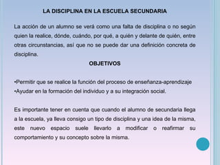 LA DISCIPLINA EN LA ESCUELA SECUNDARIA La acción de un alumno se verá como una falta de disciplina o no según quien la realice, dónde, cuándo, por qué, a quién y delante de quién, entre otras circunstancias, así que no se puede dar una definición concreta de disciplina. OBJETIVOS Permitir que se realice la función del proceso de enseñanza-aprendizaje Ayudar en la formación del individuo y a su integración social. Es importante tener en cuenta que cuando el alumno de secundaria llega a la escuela, ya lleva consigo un tipo de disciplina y una idea de la misma, este nuevo espacio suele llevarlo a modificar o reafirmar su comportamiento y su concepto sobre la misma. 