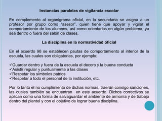 Instancias paralelas de vigilancia escolar En complemento al organigrama oficial, en la secundaria se asigna a un profesor por grupo como “asesor”, quien tiene que apoyar y vigilar el comportamiento de los alumnos, así como orientarlos en algún problema, ya sea dentro o fuera del salón de clases. La disciplina en la normatividad oficial En el acuerdo 98 se establecen pautas de comportamiento al interior de la escuela, las cuales son obligatorias, por ejemplo: Guardar dentro y fuera de la escuela el decoro y la buena conducta Asistir regular y puntualmente a las clases Respetar los símbolos patrios Respetar a todo el personal de la institución, etc. Por lo tanto el no cumplimiento de dichas normas, traerán consigo sanciones, las cuales también se encuentran  en este acuerdo. Dichos correctivos se aplican como una forma de salvaguardar el ambiente de armonía y de trabajo dentro del plantel y con el objetivo de lograr buena disciplina. 