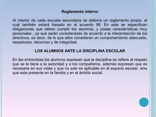 Reglamento interno Al interior de cada escuela secundaria se elabora un reglamento propio, el cual también estará basado en el acuerdo 98. En este se especifican obligaciones que deben cumplir los alumnos, y posee características muy personales , ya que serán consideradas de acuerdo a la interpretación de los directivos, es decir, de lo que ellos consideran un comportamiento adecuado, respetuoso, decoroso y de integridad. LOS ALUMNOS ANTE LA DISCIPLINA ESCOLAR En las entrevistas los alumnos expresan que la disciplina se refiere al respeto que se le tiene a la autoridad y a los compañeros, además expresan que es necesaria en sus vidas y que no solo es aplicable en el espacio escolar, sino que esta presente en la familia y en el ámbito social. 