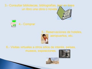 3.- Consultar bibliotecas, bibliografías, leer en línea
un libro una obra o novela
4.- Comprar
6.- Visitas virtuales a otros sitios de interés, países,
museos, exposiciones.
5.- Reservaciones de hoteles,
aeropuertos, etc.
 