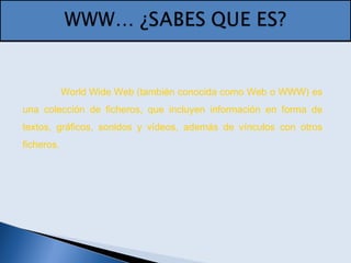 World Wide Web (también conocida como Web o WWW) es
una colección de ficheros, que incluyen información en forma de
textos, gráficos, sonidos y vídeos, además de vínculos con otros
ficheros.
 