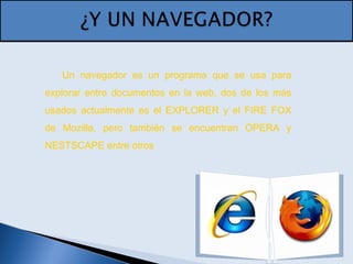Un navegador es un programa que se usa para
explorar entre documentos en la web, dos de los más
usados actualmente es el EXPLORER y el FIRE FOX
de Mozilla, pero también se encuentran OPERA y
NESTSCAPE entre otros
 