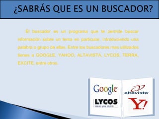 El buscador es un programa que te permite buscar
información sobre un tema en particular, introduciendo una
palabra o grupo de ellas. Entre los buscadores mas utilizados
tienes a GOOGLE, YAHOO, ALTAVISTA, LYCOS, TERRA,
EXCITE, entre otros.
 