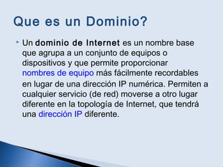 Que es un Dominio?
 Un dominio de Internet es un nombre base
que agrupa a un conjunto de equipos o
dispositivos y que permite proporcionar
nombres de equipo más fácilmente recordables
en lugar de una dirección IP numérica. Permiten a
cualquier servicio (de red) moverse a otro lugar
diferente en la topología de Internet, que tendrá
una dirección IP diferente.
 