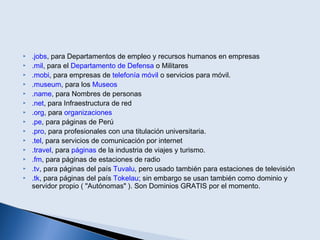  .jobs, para Departamentos de empleo y recursos humanos en empresas
 .mil, para el Departamento de Defensa o Militares
 .mobi, para empresas de telefonía móvil o servicios para móvil.
 .museum, para los Museos
 .name, para Nombres de personas
 .net, para Infraestructura de red
 .org, para organizaciones
 .pe, para páginas de Perú
 .pro, para profesionales con una titulación universitaria.
 .tel, para servicios de comunicación por internet
 .travel, para páginas de la industria de viajes y turismo.
 .fm, para páginas de estaciones de radio
 .tv, para páginas del país Tuvalu, pero usado también para estaciones de televisión
 .tk, para páginas del país Tokelau; sin embargo se usan también como dominio y
servidor propio ( "Autónomas" ). Son Dominios GRATIS por el momento.
 