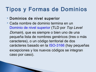 Tipos y Formas de Dominios
 Dominios de nivel superior
 Cada nombre de dominio termina en un
Dominio de nivel superior (TLD por Top Level
Domain), que es siempre o bien uno de una
pequeña lista de nombres genéricos (tres o más
caracteres), o un código territorial de dos
carácteres basado en la ISO-3166 (hay pequeñas
excepciones y los nuevos códigos se integran
caso por caso).
 
