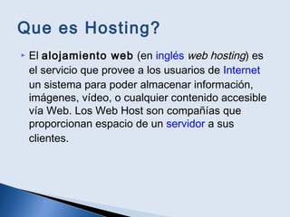 Que es Hosting?
 El alojamiento web (en inglés web hosting) es
el servicio que provee a los usuarios de Internet
un sistema para poder almacenar información,
imágenes, vídeo, o cualquier contenido accesible
vía Web. Los Web Host son compañías que
proporcionan espacio de un servidor a sus
clientes.
 