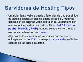 Servidores de Hosting Tipos
 Un alojamiento web se puede diferenciar de otro por el tipo
de sistema operativo, uso de bases de datos y motor de
generación de páginas webs exista en él. La combinación
más conocida y extendida es la del tipo LAMP (Linux, A
pache, MySQL y PHP), aunque se está comenzando a
usar una combinación con Java.
 Algunos de los servicios más comunes que se pueden
entregar son lo de FTP, manejo por página web y múltiples
clientes en las bases de datos.
 