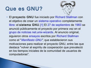 Que es GNU?
 El proyecto GNU fue iniciado por Richard Stallman con
el objetivo de crear un sistema operativo completamente
libre: el sistema GNU.[1] El 27 de septiembre de 1983 se
anunció públicamente el proyecto por primera vez en el
grupo de noticias net.unix-wizards. Al anuncio original,
siguieron otros ensayos escritos por Richard Stallman
como el "Manifiesto GNU", que establecieron sus
motivaciones para realizar el proyecto GNU, entre las que
destaca "volver al espíritu de cooperación que prevaleció
en los tiempos iniciales de la comunidad de usuarios de
computadoras".
 