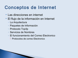 Conceptos de Internet
 Las direcciones en internet
 El flujo de la información en Internet
◦ La Arquitectura
◦ Paquetes de Información
◦ Protocolo Tcp/Ip
◦ Servicios de Nombres
◦ El funcionamiento del Correo Electronico
 Protocolos de correo Electronico
 