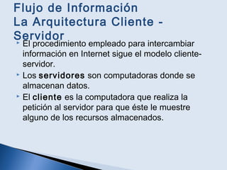 Flujo de Información
La Arquitectura Cliente -
Servidor El procedimiento empleado para intercambiar
información en Internet sigue el modelo cliente-
servidor.
 Los servidores son computadoras donde se
almacenan datos.
 El cliente es la computadora que realiza la
petición al servidor para que éste le muestre
alguno de los recursos almacenados.
 