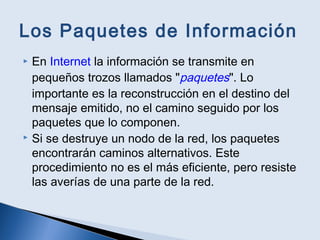 Los Paquetes de Información
 En Internet la información se transmite en
pequeños trozos llamados "paquetes". Lo
importante es la reconstrucción en el destino del
mensaje emitido, no el camino seguido por los
paquetes que lo componen.
 Si se destruye un nodo de la red, los paquetes
encontrarán caminos alternativos. Este
procedimiento no es el más eficiente, pero resiste
las averías de una parte de la red.
 