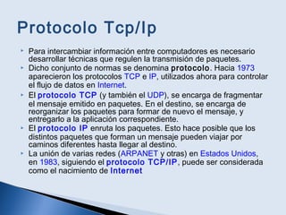 Protocolo Tcp/Ip
 Para intercambiar información entre computadores es necesario
desarrollar técnicas que regulen la transmisión de paquetes.
 Dicho conjunto de normas se denomina protocolo. Hacia 1973
aparecieron los protocolos TCP e IP, utilizados ahora para controlar
el flujo de datos en Internet.
 El protocolo TCP (y también el UDP), se encarga de fragmentar
el mensaje emitido en paquetes. En el destino, se encarga de
reorganizar los paquetes para formar de nuevo el mensaje, y
entregarlo a la aplicación correspondiente.
 El protocolo IP enruta los paquetes. Esto hace posible que los
distintos paquetes que forman un mensaje pueden viajar por
caminos diferentes hasta llegar al destino.
 La unión de varias redes (ARPANET y otras) en Estados Unidos,
en 1983, siguiendo el protocolo TCP/IP, puede ser considerada
como el nacimiento de Internet
 
