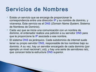 Servicios de Nombres
 Existe un servicio que se encarga de proporcionar la
correspondencia entre una dirección IP y su nombre de dominio, y
viceversa. Este servicio es el DNS (Domain Name System, Sistema
de Nombres de Dominio).
 Cada vez que se inicia una comunicación con un nombre de
dominio, el ordenador realiza una petición a su servidor DNS para
que le proporcione la IP asociada a ese nombre.
 El sistema DNS es jerárquico. Cada subdominio de internet suele
tener su propio servidor DNS, responsable de los nombres bajo su
dominio. A su vez, hay un servidor encargado de cada dominio (por
ejemplo un nivel nacional (.co)), y hay una serie de servidores raíz,
que conocen toda la estructura DNS superior.
 