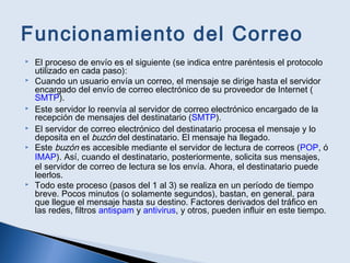 Funcionamiento del Correo
 El proceso de envío es el siguiente (se indica entre paréntesis el protocolo
utilizado en cada paso):
 Cuando un usuario envía un correo, el mensaje se dirige hasta el servidor
encargado del envío de correo electrónico de su proveedor de Internet (
SMTP).
 Este servidor lo reenvía al servidor de correo electrónico encargado de la
recepción de mensajes del destinatario (SMTP).
 El servidor de correo electrónico del destinatario procesa el mensaje y lo
deposita en el buzón del destinatario. El mensaje ha llegado.
 Este buzón es accesible mediante el servidor de lectura de correos (POP, ó
IMAP). Así, cuando el destinatario, posteriormente, solicita sus mensajes,
el servidor de correo de lectura se los envía. Ahora, el destinatario puede
leerlos.
 Todo este proceso (pasos del 1 al 3) se realiza en un período de tiempo
breve. Pocos minutos (o solamente segundos), bastan, en general, para
que llegue el mensaje hasta su destino. Factores derivados del tráfico en
las redes, filtros antispam y antivirus, y otros, pueden influir en este tiempo.
 