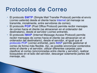Protocolos de Correo
 El protocolo SMTP (Simple Mail Transfer Protocol) permite el envío
(correo saliente) desde el cliente hacia Internet (el mensaje se
transmite, inicialmente, entre servidores de correo).
 El protocolo POP (Post Office Protocol) permite recibir mensajes
de correo hacia el cliente (se almacenan en el ordenador del
destinatario), desde el servidor (correo entrante).
 El protocolo IMAP (Internet Message Access Protocol) permite
recibir mensajes de correo hacia el cliente (se almacenan en el
ordenador del destinatario), desde el servidor, al igual que el
protocolo POP (correo entrante), pero IMAP permite gestionar el
correo de forma más flexible. Así, es posible sincronizar contenidos
entre el cliente y el servidor, utilizar diferentes carpetas para
clasificar el correo (sincronizadas entre cliente y servidor), realizar
búsquedas en el lado del servidor, descargar solamente partes del
mensaje, etc.
 