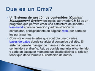 Que es un Cms?
 Un Sistema de gestión de contenidos (Content
Management System en inglés, abreviado CMS) es un
programa que permite crear una estructura de soporte (
framework) para la creación y administración de
contenidos, principalmente en páginas web, por parte de
los participantes.
 Consiste en una interfaz que controla una o varias
bases de datos donde se aloja el contenido del sitio. El
sistema permite manejar de manera independiente el
contenido y el diseño. Así, es posible manejar el contenido
y darle en cualquier momento un diseño distinto al sitio sin
tener que darle formato al contenido de nuevo
 