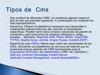 Tipos de Cms
 Hay multitud de diferentes CMS. Los podemos agrupar según el
tipo de sitio que permiten gestionar. A continuación se muestran los
más representativos:
 Genéricos: Ofrecen la plataforma necesaria para desarrollar e
implementar aplicaciones que den solución a necesidades
específicas. Pueden servir para construir soluciones de gestión de
contenidos, para soluciones de comercio electrónico, blogs,
portales,... Ejemplos: Magnolia CMS, Plone, MODx, OpenCMS,
TYPO3, Apache lenya, Joomla, Drupal, Nuxeo, Content-SORT.
 Específicos para ONGs: Nacen para cubrir las necesidades de las
ONG, ofreciendo una plataforma de servicios de Internet que en
ocasiones incluye además del CMS herramientas para la
recaudación de fondos, los stakeholders, CRM, etc. Ejemplos: [
Iwith.org, Common Knowledge Content Server,
GetActive Content Management, Avenet NonprofitOffice
 