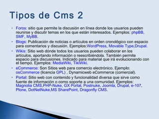 Tipos de Cms 2
 Foros: sitio que permite la discusión en línea donde los usuarios pueden
reunirse y discutir temas en los que están interesados. Ejemplos: phpBB,
SMF, MyBB.
 Blogs: Publicación de noticias o artículos en orden cronológico con espacio
para comentarios y discusión. Ejemplos:WordPress, Movable Type,Drupal.
 Wikis: Sitio web dónde todos los usuarios pueden colaborar en los
artículos, aportando información o reescribiéndola. También permite
espacio para discusiones. Indicado para material que irá evolucionando con
el tiempo. Ejemplos: MediaWiki, TikiWiki.
 eCommerce: Son Sitios web para comercio electrónico. Ejemplo:
osCommerce (licencia GPL) , Dynamicweb eCommerce (comercial).
 Portal: Sitio web con contenido y funcionalidad diversa que sirve como
fuente de información o como soporte a una comunidad. Ejemplos:
Magnolia CMS,PHP-Nuke, GX Portal, Postnuke, Joomla, Drupal, e-107,
Plone, DotNetNuke,MS SharePoint, Dragonfly CMS.
 
