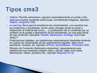 Tipos cms3
 Galería: Permite administrar y generar automáticamente un portal o sitio
web que muestra contenido audiovisual, normalmente imágenes. Ejemplo:
Gallery, Dragonfly CMS.
 e-Learning: Sirve para la enseñanza de conocimientos. Los usuarios son
los profesores y estudiantes, tienen aulas virtuales donde se pone a
disposición el material del curso,.... La publicación de un contenido por un
profesor es la puesta a disposición de los estudiantes, en una aula virtual,
de ese contenido. Ejemplos: Moodle, Blackboard, eCollege, SumTotal,
WebCT.
 Publicaciones digitales: son plataformas especialmente diseñadas teniendo
en cuenta las necesidades de las publicaciones digitales, tales como
periódicos, revistas, etc. Ejemplo: ePrints, SamdhaNews, Thinkindot CMS.
 Difusión de Contenido Multimedia (streaming): especialmente para
plataformas que necesitan integrar video y sonido, tales como sitios
televisiones, radios, periódico etc.. Ejemplo Magnolia On Air
 