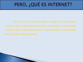 Es una red de redes de alcance mundial, es considerada
como un gran avance tecnológico de la humanidad, y es indudable
que día a día se esta convirtiendo en una herramienta indispensable
en la vida de cualquier persona.
 