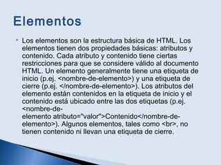 Elementos
 Los elementos son la estructura básica de HTML. Los
elementos tienen dos propiedades básicas: atributos y
contenido. Cada atributo y contenido tiene ciertas
restricciones para que se considere válido al documento
HTML. Un elemento generalmente tiene una etiqueta de
inicio (p.ej. <nombre-de-elemento>) y una etiqueta de
cierre (p.ej. </nombre-de-elemento>). Los atributos del
elemento están contenidos en la etiqueta de inicio y el
contenido está ubicado entre las dos etiquetas (p.ej.
<nombre-de-
elemento atributo="valor">Contenido</nombre-de-
elemento>). Algunos elementos, tales como <br>, no
tienen contenido ni llevan una etiqueta de cierre.
 