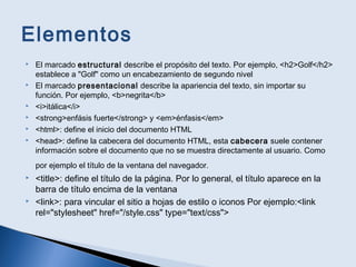 Elementos
 El marcado estructural describe el propósito del texto. Por ejemplo, <h2>Golf</h2>
establece a "Golf" como un encabezamiento de segundo nivel
 El marcado presentacional describe la apariencia del texto, sin importar su
función. Por ejemplo, <b>negrita</b>
 <i>itálica</i>
 <strong>enfásis fuerte</strong> y <em>énfasis</em>
 <html>: define el inicio del documento HTML
 <head>: define la cabecera del documento HTML, esta cabecera suele contener
información sobre el documento que no se muestra directamente al usuario. Como
por ejemplo el título de la ventana del navegador.
 <title>: define el título de la página. Por lo general, el título aparece en la
barra de título encima de la ventana
 <link>: para vincular el sitio a hojas de estilo o iconos Por ejemplo:<link
rel="stylesheet" href="/style.css" type="text/css">
 
