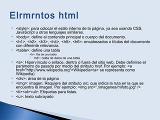 Elrmrntos html
 <style>: para colocar el estilo interno de la página, ya sea usando CSS,
JavaScript u otros lenguajes similares.
 <body>: define el contenido principal o cuerpo del documento.
 <h1>, <h2>, <h3>, <h4>, <h5>, <h6>: encabezados o títulos del documento
con diferente relevancia.
 <table>: define una tabla
 <tr>: fila de una tabla
 <td>: celda de datos de una tabla
 <a>: Hipervínculo o enlace, dentro o fuera del sitio web. Debe definirse el
parámetro de pasada por medio del atributo href. Por ejemplo: <a
href="http://www.wikipedia.org">Wikipedia</a> se representa como
Wikipedia)
 <div>: área de la página
 <img>: imagen. Requiere del atributo src, que indica la ruta en la que se
encuentra la imagen. Por ejemplo: <img src="./imagenes/mifoto.jpg" />
 <li><ol><ul>: Etiquetas para listas.
 <u>: texto subrayado
 