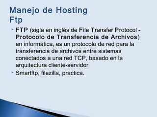 Manejo de Hosting
Ftp
 FTP (sigla en inglés de File Transfer Protocol -
Protocolo de Transferencia de Archivos)
en informática, es un protocolo de red para la
transferencia de archivos entre sistemas
conectados a una red TCP, basado en la
arquitectura cliente-servidor
 Smartftp, filezilla, practica.
 