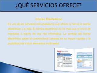 Correo Electrónico:
Es uno de los servicios mas populares que ofrece la red es el correo
electrónico o e-mail. El correo electrónico no es mas que el envío de
mensajes a través de una red informática. La ventaja del correo
electrónico sobre el convencional consiste en su mayor rapidez y la
posibilidad de incluir elementos multimedia.
 