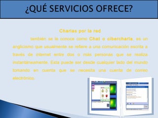 Charlas por la red
también se le conoce como Chat o cibercharla, es un
anglicismo que usualmente se refiere a una comunicación escrita a
través de internet entre dos o más personas que se realiza
instantáneamente. Esta puede ser desde cualquier lado del mundo
tomando en cuenta que se necesita una cuenta de correo
electrónico.
 