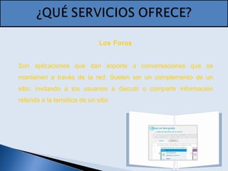 Los Foros
Son aplicaciones que dan soporte a conversaciones que se
mantienen a través de la red. Suelen ser un complemento de un
sitio, invitando a los usuarios a discutir o compartir información
referida a la temática de un sitio
 