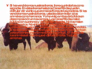 Si les vendiéramos nuestras tierras, tiene que tratarlas como sagradas. En éstas tierras hasta los Caras Pálidas pueden disfrutar del viento que aroma las flores de las praderas. Si les vendiéramos nuestras tierras, ustedes deben tratar a los animales como hermanos. Yo he visto a miles de búfalos en descomposición en los campos. Los Caras Pálidas matan búfalos con sus trenes y ahí los dejan tirados. No los matan para comerlos. No entiendo como los Caras Pálidas le conceden más valor a una máquina humeante que a un búfalo. Si todos los animales fueran exterminados el hombre también perecería entre una enorme soledad espiritual. El destino de los animales el mismo que el de los hombres. Todo se armoniza . 