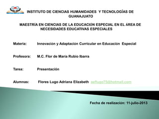INSTITUTO DE CIENCIAS HUMANIDADES Y TECNOLOGÍAS DE
GUANAJUATO
MAESTRÍA EN CIENCIAS DE LA EDUCACIÓN ESPECIAL EN EL ÁREA DE
NECESIDADES EDUCATIVAS ESPECIALES
Materia: Innovación y Adaptación Curricular en Educación Especial
Profesora: M.C. Flor de María Rubio Ibarra
Tarea: Presentación
Alumnas: Flores Lugo Adriana Elizabeth aeflugo75@hotmail.com
Fecha de realización: 11-julio-2013
 