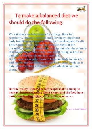 To make a balanced diet we
should do the following:
We eat many carbohydrates for energy, fiber for
regularity, vitamins and minerals for many important
body functions and protein for growth and repair of cells.
This is achieved by eating the first two steps of the
pyramid, keeping in mind that we can not miss the animals
that would be the third step, and avoid eating as little as
possible of the fourth and last step fats.
It also sports a regular basis to help our body to burn fat
and not let and accumulate in our body. And drink up to
date about two liters of water so dehydration does not
occur.

But the reality is that very few people make a living so
healthy, because what we like is sweet, and the food have
more calories, like burgers, fries, ice cream ...... ..

BY: ANA ALBA GUTIÉRREZ

 