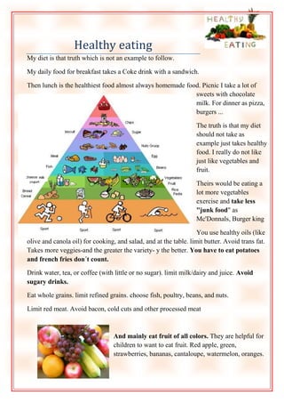 Healthy eating
My diet is that truth which is not an example to follow.
My daily food for breakfast takes a Coke drink with a sandwich.
Then lunch is the healthiest food almost always homemade food. Picnic I take a lot of
sweets with chocolate
milk. For dinner as pizza,
burgers ...
The truth is that my diet
should not take as
example just takes healthy
food. I really do not like
just like vegetables and
fruit.
Theirs would be eating a
lot more vegetables
exercise and take less
"junk food" as
Mc'Donnals, Burger king
You use healthy oils (like
olive and canola oil) for cooking, and salad, and at the table. limit butter. Avoid trans fat.
Takes more veggies-and the greater the variety- y the better. You have to eat potatoes
and french fries don´t count.
Drink water, tea, or coffee (with little or no sugar). limit milk/dairy and juice. Avoid
sugary drinks.
Eat whole grains. limit refined grains. choose fish, poultry, beans, and nuts.
Limit red meat. Avoid bacon, cold cuts and other processed meat

And mainly eat fruit of all colors. They are helpful for
children to want to eat fruit. Red apple, green,
strawberries, bananas, cantaloupe, watermelon, oranges.

 
