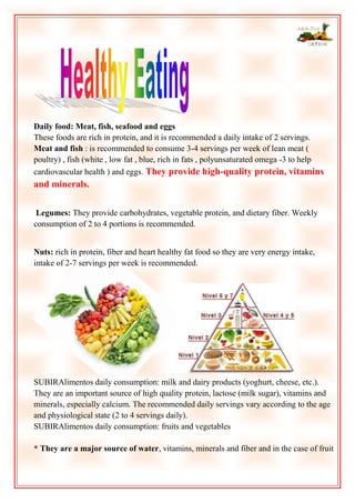 Daily food: Meat, fish, seafood and eggs
These foods are rich in protein, and it is recommended a daily intake of 2 servings.
Meat and fish : is recommended to consume 3-4 servings per week of lean meat (
poultry) , fish (white , low fat , blue, rich in fats , polyunsaturated omega -3 to help
cardiovascular health ) and eggs. They provide high-quality protein, vitamins

and minerals.
Legumes: They provide carbohydrates, vegetable protein, and dietary fiber. Weekly
consumption of 2 to 4 portions is recommended.
Nuts: rich in protein, fiber and heart healthy fat food so they are very energy intake,
intake of 2-7 servings per week is recommended.

SUBIRAlimentos daily consumption: milk and dairy products (yoghurt, cheese, etc.).
They are an important source of high quality protein, lactose (milk sugar), vitamins and
minerals, especially calcium. The recommended daily servings vary according to the age
and physiological state (2 to 4 servings daily).
SUBIRAlimentos daily consumption: fruits and vegetables
* They are a major source of water, vitamins, minerals and fiber and in the case of fruit

 