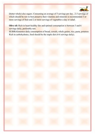 (better whole) also sugars. Consuming an average of 5 servings per day , 2-3 servings of
which should be raw to best preserve their vitamins and minerals is recommended 3 or
more servings of fruit and 2 or more servings of vegetables a day or salad .
Olive oil: Rich in heart-healthy fats and optimal consumption is between 3 and 6
servings daily, preferably raw.
SUBIRAlimentos daily consumption of bread, cereals, whole grains, rice, pasta, potatoes
Rich in carbohydrates, food should be the staple diet (4-6 servings daily).

 