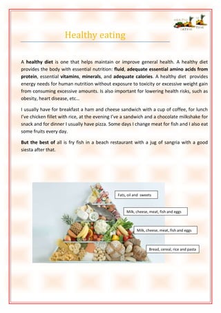 Healthy eating
A healthy diet is one that helps maintain or improve general health. A healthy diet
provides the body with essential nutrition: fluid, adequate essential amino acids from
protein, essential vitamins, minerals, and adequate calories. A healthy diet provides
energy needs for human nutrition without exposure to toxicity or excessive weight gain
from consuming excessive amounts. Is also important for lowering health risks, such as
obesity, heart disease, etc…
I usually have for breakfast a ham and cheese sandwich with a cup of coffee, for lunch
I’ve chicken fillet with rice, at the evening I’ve a sandwich and a chocolate milkshake for
snack and for dinner I usually have pizza. Some days I change meat for fish and I also eat
some fruits every day.
But the best of all is fry fish in a beach restaurant with a jug of sangria with a good
siesta after that.

Fats, oil and sweets

Milk, cheese, meat, fish and eggs

Milk, cheese, meat, fish and eggs

Bread, cereal, rice and pasta

 