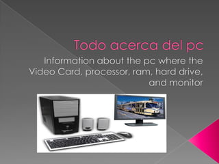 Todo acerca del pc Information about the pc where the Video Card, processor, ram, hard drive, and monitor 