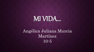 MI VIDA…
Angélica Juliana Murcia
Martínez
10-5
 