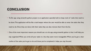 CONCLUSION
• To-Do app using streamlit python project is an application specially built to keep track of tasks that need to
be done.This application will be like a task keeper where the user would be able to enter the tasks that they
need to do. Once they are done with their tasks they can also remove them from the list.
• One of the most important reasons you should use a to do app using streamlit python is that it will help you
stay organised.When you write all your tasks in a list, they seem more manageable.When you've got a clear
outline of the tasks you've got to do and those you've completed, it helps you stay focused.
 
