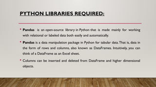 PYTHON LIBRARIES REQUIRED:
 Pandas is an open-source library in Python that is made mainly for working
with relational or labeled data both easily and automatically.
 Pandas is a data manipulation package in Python for tabular data.That is, data in
the form of rows and columns, also known as DataFrames. Intuitively, you can
think of a DataFrame as an Excel sheet.
 Columns can be inserted and deleted from DataFrame and higher dimensional
objects.
 