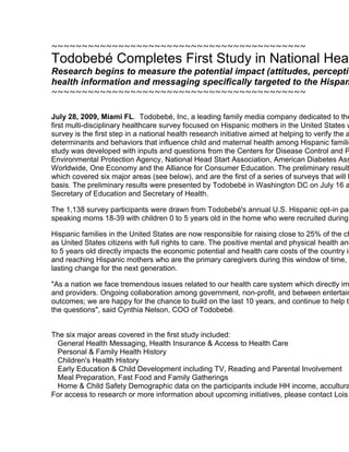 ~~~~~~~~~~~~~~~~~~~~~~~~~~~~~~~~~~~~~~~~~~Todobebé Completes First Study in National Health Research InitiativeResearch begins to measure the potential impact (attitudes, perceptions and behavioral outcomes) of health information and messaging specifically targeted to the Hispanic family~~~~~~~~~~~~~~~~~~~~~~~~~~~~~~~~~~~~~~~~~~July 28, 2009, Miami FL.  Todobebé, Inc, a leading family media company dedicated to the adventures of parenting has completed its first multi-disciplinary healthcare survey focused on Hispanic mothers in the United States with children 0 to 5 years old in the home. The survey is the first step in a national health research initiative aimed at helping to verify the attitudes, perceptions, knowledge base, determinants and behaviors that influence child and maternal health among Hispanic families in the United States.   Todobebé's initial study was developed with inputs and questions from the Centers for Disease Control and Prevention, Office of Minority Health, Environmental Protection Agency, National Head Start Association, American Diabetes Association, March of Dimes, Safe Kids Worldwide, One Economy and the Alliance for Consumer Education. The preliminary results included responses to over 100 questions which covered six major areas (see below), and are the first of a series of surveys that will be conducted by Todobebé on a quarterly basis. The preliminary results were presented by Todobebé in Washington DC on July 16 and are being submitted to the White House Secretary of Education and Secretary of Health.The 1,138 survey participants were drawn from Todobebé's annual U.S. Hispanic opt-in panel which includes over 10,000 Spanish-speaking moms 18-39 with children 0 to 5 years old in the home who were recruited during the yearly Viva la Familia Event.Hispanic families in the United States are now responsible for raising close to 25% of the children under 5 years, children who are born as United States citizens with full rights to care. The positive mental and physical health and development of children during the ages of 0 to 5 years old directly impacts the economic potential and health care costs of the country in the next decade and beyond. Understanding and reaching Hispanic mothers who are the primary caregivers during this window of time, is a huge opportunity to influence positive and lasting change for the next generation.
As a nation we face tremendous issues related to our health care system which directly impacts us as individuals, parents, employers and providers. Ongoing collaboration among government, non-profit, and between entertainment and research can help to change health outcomes; we are happy for the chance to build on the last 10 years, and continue to help to take the lead in this area. Step 1 is asking the questions
, said Cynthia Nelson, COO of Todobebé.The six major areas covered in the first study included:General Health Messaging, Health Insurance & Access to Health CarePersonal & Family Health HistoryChildren's Health HistoryEarly Education & Child Development including TV, Reading and Parental InvolvementMeal Preparation, Fast Food and Family GatheringsHome & Child Safety Demographic data on the participants include HH income, acculturation, education and language usage.For access to research or more information about upcoming initiatives, please contact Lois Mosgrove, VP Marketing, lmosgrove@todobebe.comQuick Links...~~~~~~~~~~~~~~~~~~~~~~~~~~~~~~~~~~~~~~~~~~TodobebeViva la FamiliaCorporate SiteTodobebe, Inc.~~~~~~~~~~~~~~~~~~~~~~~~~~~~~~~~~~~~~~~~~~lmosgrove@todobebe.com lmosgrove@todobebe.com~~~~~~~~~~~~~~~~~~~~~~~~~~~~~~~~~~~~~~~~~~ 