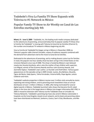 ~~~~~~~~~~~~~~~~~~~~~~~~~~~~~~~~~~~~~~~~~~

Todobebé's Viva La Familia TV Show Expands with
Televisa to #1 Network in México
Popular Family TV Show to Air Weekly on Canal de Las
Estrellas starting July 4th
~~~~~~~~~~~~~~~~~~~~~~~~~~~~~~~~~~~~~~~~~~



Miami, FL - June 9, 2009 - Todobebé, Inc, the leading multi-media company dedicated
to the adventures of parenting, announced today that its popular weekly TV Show ¡Viva
la Familia! de Todobebéquot; is moving with Televisa to Canal de las Estrellas (Channel 2),
the number one broadcast TV network in México beginning July 4th.

Viva La Familia de Todobebé first began airing in México in November 2008 via
Televisa's popular cable channel Unicable; a wave of audience requests combined with
the demand from advertisers led to the move to Canal de las Estrellas.

Dedicated to the adventures of parenting, and to making dreams come true for families
in need, the popular one hour weekly show has been airing in the United States on the
Univision Network since July of 2008. The show is hosted by México's own beloved
novela star Aracely Arambula, who is also the mother of two children with superstar,
Luis Miguel, winner of five Grammy Awards and four Latin Grammy Awards, and
Jeannette Kaplun, Todobebé's own author, co-founder and Chief Editor. Famous guest
appearances on the episodes airing in 2009 include: Juanes, Ana Bárbara, Eduardo,
Tigres del Norte, Gaby Spanic, Talina Fernández, Victoria Ruffo, Pepe Aguilar, Leticia
Calderón and more.

Todobebé's website properties in México receive over 2 million visits annually by moms
expecting and raising children, and its parenting email newsletters have an annual
distribution of over 1 million in México. In 2003, after being nominated for several
digital awards in México, Todobebé launched radio shows that became the #1 rated
shows in the time slot in the target demo in México (via Imagen Informativa 98.5 FM). In
2005 it moved to television with Televisa via the Todobebé show on Unicable via
Televisa Networks. Todobebé's parenting tips have also aired in México nationwide in
hospitals via the Canal Angeles closed circuit network, and its book and parenting videos
have been distributed via Walmart, Sanborns, Costco, Sam's Club, Blockbuster, and Mix
Up.
 