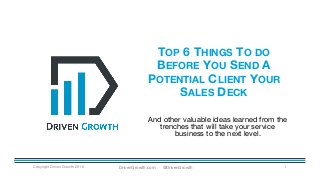 TOP 6 THINGS TO DO
BEFORE YOU SEND A
POTENTIAL CLIENT YOUR
SALES DECK
Copyright Driven Growth 2016 1
And other valuable ideas learned from the
trenches that will take your service
business to the next level.
DrivenGrowth.com @DrivenGrowth
 