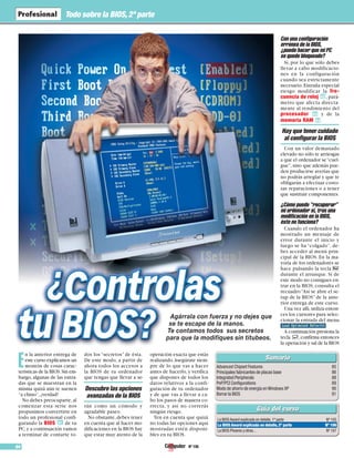 Todo sobre la BIOS, 2ª parte 
En la anterior entrega de 
este curso explicamos un 
montón de cosas carac-terísticas 
de la BIOS.Sin em-bargo, 
algunas de las entra-das 
que se muestran en la 
misma quizá aún te suenen 
“a chino”, ¿verdad? 
No debes preocuparte, al 
comenzar esta serie nos 
propusimos convertirte en 
todo un profesional confi-gurando 
la BIOS 01 
de tu 
PC, y a continuación vamos 
a terminar de contarte to-dos 
los “secretos” de ésta. 
De este modo, a partir de 
ahora todos los accesos a 
la BIOS de tu ordenador 
que tengas que llevar a se-rán 
como un cómodo y 
agradable paseo. 
No obstante, debes tener 
en cuenta que al hacer mo-dificaciones 
en la BIOS hay 
que estar muy atento de la 
operación exacta que estás 
realizando.Asegúrate siem-pre 
de lo que vas a hacer 
antes de hacerlo, y verifica 
que dispones de todos los 
datos relativos a la confi-guración 
de tu ordenador 
y de que vas a llevar a ca-bo 
los pasos de manera co-rrecta, 
y así no correrás 
ningún riesgo. 
Ten en cuenta que quizá 
no todas las opciones aquí 
mostradas estén disponi-bles 
en tu BIOS. 
84 Nº 106 
Con una configuración 
errónea de la BIOS, 
¿puedo hacer que mi PC 
se quede bloqueado? 
Sí, por lo que sólo debes 
llevar a cabo modificacio-nes 
en la configuración 
cuando sea estrictamente 
necesario. Entraña especial 
riesgo modificar la fre-cuencia 
de reloj 02 
, pará-metro 
que afecta directa-mente 
al rendimiento del 
procesador 03 
y de la 
memoria RAM 04 
. 
Con un valor demasiado 
elevado no sólo te arriesgas 
a que el ordenador se “cuel-gue”, 
sino que además pue-den 
producirse averías que 
no podrás arreglar y que te 
obligarán a efectuar costo-sas 
reparaciones o a tener 
que sustituir componentes. 
¿Cómo puedo “recuperar” 
mi ordenador si, tras una 
modificación en la BIOS, 
éste no funciona? 
Cuando el ordenador ha 
mostrado un mensaje de 
error durante el inicio y 
luego se ha “colgado”, de-bes 
acceder al menú prin-cipal 
de la BIOS. En la ma-yoría 
de los ordenadores se 
hace pulsando la tecla # 
durante el arranque. Si de 
este modo no consigues en-trar 
en la BIOS, consulta el 
recuadro “Así se abre el se-tup 
de la BIOS” de la ante-rior 
entrega de este curso. 
Una vez allí, utiliza enton-ces 
los cursores para selec-cionar 
la entrada del menu 
. 
A continuación presiona la 
tecla $,confirma entonces 
la operación y sal de la BIOS 
Agárrala con fuerza y no dejes que 
se te escape de la manos. 
Te contamos todos sus secretos 
para que la modifiques sin titubeos. 
Advanced Chipset Features 85 
Principales fabricantes de placas base 86 
Integrated Peripherals 88 
PnP/PCI Configurations 89 
Modo de ahorro de energía en Windows XP 90 
Borrar la BIOS 91 
La BIOS Award explicada en detalle, 1ª parte Nº 105 
La BIOS Award explicada en detalle, 2ª parte Nº 106 
La BIOS Phoenix y otras... Nº 107 
Descubre las opciones 
avanzadas de la BIOS 
Hay que tener cuidado 
al configurar la BIOS 
 