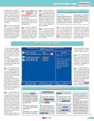 Nº 106 89
Todo sobre la BIOS, 2ª parte
▲
multáneamente varios sec-
tores de una unidad. Si de-
sactivas esta opción, el
equipo transferirá los da-
tos a cada sector por sepa-
rado. Con lo que disminui-
rá considerablemente la
velocidad de transmisión
de datos.
Si en tu ordenador
no hay instalada
una disquetera, por medio
de este punto de menú pue-
des desactivar la conexión
correspondiente a este dis-
positivo que hay en la pla-
ca base,no desaprovechan-
do así recursos del PC.
Aquí configuras las
direcciones de
memoria y las
interrupciones que de-
ben utilizar los puertos se-
rie y paralelo.
Por norma general no será
necesario que realices nin-
guna modificación en esta
configuración.
Con este punto de
menú puedes de-
terminar el modo en que tra-
bajará el puerto paralelo
(SPP, ECP y EPP). La confi-
guración por defecto suele
ser la más acertada, así que
no debes hacer cambios.
En el modo ECP, la
conexión del puer-
to paralelo utiliza un canal
DMA . Por lo tanto,sólo
debes modificar esta confi-
guración cuando quieras
instalar una tarjeta en el or-
denador, y deseas que ésta
utilice el canal que actual-
mente tiene asignado el
puerto paralelo.
Si activas esta op-
ción,el ordenador,
tras un corte de luz,se vol-
verá a encender de forma
automática.Esta función es
especialmente práctica pa-
ra servidores.
En la mayoría de
los PCs con tarjeta
de sonido integrada, ésta
posee una conexión en la
que se puedes conectar un
joystick o un dispositivo
MIDI . Por medio de es-
te punto puedes determi-
nar las direcciones e inte-
rrupciones. Por lo tanto,
modificar esta configura-
ción sólo es necesario si
instalas una tarjeta de so-
nido antigua que necesite
los mismo valores que la
tarjeta integrada.
23
2221
20
En la actualidad,y gracias
a la tecnología Plug&Play,
te evitarás tener que reali-
zar ciertos ajustes a la ho-
ra de configurar tarjetas
PCI, cuando ya estén co-
nectadas.
No obstante, en algunos
casos quizá tengas que lle-
var a cabo algún ajuste, y
este menú es el lugar indi-
cado para ello.
En este apartado se
te pregunta si utili-
zas un sistema operativo
que acepte Plug&Play. Ca-
si todos los sistemas ope-
rativos actuales ofrecen di-
cha prestación.
Al activarla,la BIOS lleva a
cabo durante el arranque
determinados ajustes y, a
continuación,facilita al sis-
tema operativo todos los
datos que éste puede ne-
cesitar para configurar el
nuevo dispositivo.
Si el ordenador,du-
rante la fase de
arranque, muestra el aviso
“Invalid System Configura-
tion Data”(Datos de confi-
guración de sistema no vá-
lidos) debes activar este
punto de menú y después
reiniciar el ordenador.Al
hacerlo,la BIOS borrará to-
dos los datos de configu-
ración de los dispositivos
que puedan estar ocasio-
nando el error.
A continuación la BIOS vol-
verá a configurar automá-
ticamente dichos compo-
nentes, dándoles valores
“seguros” para el sistema.
En la mayoría de
los casos puedes
dejar desactivada esta con-
figuración. Sólo debes ac-
tivarla en caso de tarjetas
de gráficas antiguas que
presenten en pantalla co-
lores incorrectos.
La BIOS asigna au-
tomáticamente una
interrupción a la tarjeta grá-
fica y otra a los puertos USB
del ordenador.Sin dichas in-
terrupciones, ambos com-
ponentes no funcionarán
bien, produciéndose fallos
bastante a menudo.
Por lo tanto,lo mejor es que
dejes activadas, ,
ambas entradas del menú.
H
I
J
K
L
M
A
B
C
D
PnP/PCI ConfigurationsPnP/PCI Configurations
Dispositivos infrarrojosDispositivos infrarrojos
UART2-Mode
Algunos fabricantes de pla-
cas base ofrecen, como ac-
cesorio, un adaptador de in-
frarrojos a través del cual
puedes conectar, sin cables,
una impresora o un teléfono
móvil a tu ordenador. Si quie-
res utilizar uno de estos dis-
positivos, debes seleccionar
la entrada “Infrared” de este
punto de menú.
A
C
D
B
Opciones adicionalesOpciones adicionales
Resources Controlled By
Cuando eliges , pue-
des bloquear interrupciones y
canales DMA para tarjetas ISA.
Si quieres instalar una tarjeta
de sonido antigua, por ejemplo
una Soundblaster 16, debes se-
guir estos pasos:
1Accede a la BIOS tal y co-
mo ya te hemos explicado
anteriormente.
2Muévete, con la ayuda de
los cursores, hasta la en-
trada y,
a continuación, presiona $.
3Pulsa ahora la tecla &
hasta marcar en rojo la en-
trada .
Presiona después una vez F
para elegir .
4A continuación pulsa & y
luego $. Después pre-
siona las veces que sea nece-
sario & hasta que aparezca se-
leccionada la entrada llamada
. Pulsa enton-
ces la tecla F hasta que veas
y luego presiona e.
5Presiona una vez &, de-
pués pulsa $ y a conti-
nuación &, hasta que aparez-
ca en rojo .
6Presiona ahora una vez
F, de modo que aparez-
ca la entrada , luego
de nuevo & hasta que se se-
leccione . Sal
de la BIOS y guarda las modifi-
caciones efectuadas.
INT Pin 1,2,3,4, Assignment
Las tarjetas PCI no deben ex-
perimentar problemas al com-
partir una interrupción con al-
gún otro dispositivo. Pero hay
excepciones.
Por ello sólo debes modificar
esta configuración cuando una
tarjeta PCI no funcione correc-
tamente. Antes de ello prueba
a conectar la tarjeta en otra ra-
nura PCI, puesto que la BIOS
asignará automáticamente otra
interrupción y no deberás rea-
lizar una asignación “manual”.
 