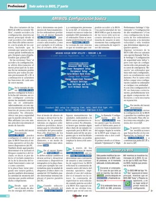 Nº 107102
Todo sobre la BIOS,3ª parte
Acceder a la BIOSAcceder a la BIOS
Sólo puedes modificar las con-
figuraciones de la BIOS cuan-
do presionas, en el momento
adecuado,la tecla adecuada.
1Enciende el ordenador.
En caso de que éste ya
esté en marcha, haz click en
, pincha después en
y finalmente se-
lecciona
2Si tu ordenador tiene una
BIOS de AMI, presiona
# mientras se muestran los
mensajes de la BIOS. En ca-
so de que tu BIOS sea Phoe-
nix BIOS, tendrás que presio-
nar la tecla 2.
3En BIOS AMI del tipo “Hi-
flex” aparecerá el menú
principal, mientras que en
BIOS AMI “Easy” y Phoenix no
aparecerá, y en
su lugar verás el
primer menú de
configuración.
▲
AMIBIOS. Configuración básicaAMIBIOS. Configuración básica
Hay dos variantes de las
BIOS deAMI.La versión“Hi-
flex”, cuando accedes a la
configuración, muestra un
menú principal desde el
cual accedes a los subme-
nús.Para ello debes mover-
te, con la ayuda de los cur-
sores, haciendo que la
entrada que quieras selec-
cionar quede sombreada en
gris.Después,para elegirla,
tendrás que pulsar $.
En las versiones “Easy” al
acceder a la configuración,
se abrirá directamente el
menú principal de la mis-
ma.En ese momento podrás
moverte por todos los me-
nús presionando ) o (.A
continuación te aclaramos
las funciones de cada uno
de estos menús.
En la entrada de me-
nú
puedes configurar la hora y
la fecha del sistema, así co-
mo configurar correcta-
mente las unidades instala-
das en el ordenador.
Adicionalmente,en este me-
nú encontrarás una sencilla
función de protección del
ordenador. No obstante,
ofrece tan poca seguridad
que la puedes desactivar.
Más adelante (en este mis-
mo artículo) encontrarás el
modo de hacerlo.
Por medio del menú
denominado
puedes
configurar el orden en el
que la BIOS buscará el sis-
tema operativo en los dis-
tintos dispositivos del PC.
También desde aquí puedes
determinar si se activará el
bloqueo numérico del te-
clado, es decir, si por de-
fecto el teclado numérico
de la de la derecha del te-
clado funcionará como tal
o como cursores.
Si la placa base tiene inte-
grada una tarjeta gráfica,
puedes también determinar
la cantidad de memoria del
sistema que podrá utilizar
dicho componente.
Desde aquí acti-
vas el modo de aho-
rro de energía del ordena-
dor y determinas sus pará-
metros de funcionamiento.
En los ordenadores portáti-
les, en el menú llamado
pue-
des ajustar otras configura-
ciones adicionales, como
por ejemplo si el ordena-
dor, al cerrarlo, debe cam-
biar al modo de ahorro de
energía o desactivar la ilu-
minación de la pantalla.
Además, en algunos orde-
nadores portátiles, deter-
minas aquí la velocidad del
ventilador del procesador.
Para ello dispones de los
modos con la
que obtendrás un alto ren-
dimiento, o un modo de
funcionamiento más silen-
cioso .
En el menú llama-
do só-
lo debes realizar cambios si
deseas activar y desactivar
conexiones y dispositivos
integrados en la placa base,
como por ejemplo las con-
troladoras para la unidad de
disquetes,el disco duro o la
unidad de CD.También pue-
des determinar sistema em-
pleará el puerto paralelo
del PC.
Cuando seleccio-
nas la entrada del
menú
y,a continuación,presionas
la tecla $, el sistema in-
tentará reconocer todas las
unidades IDE instaladas en
el ordenador. Éstas se mos-
trarán posteriormente en el
menú .
La ventaja de este sistema
es que no tendrás que con-
figurar manualmente las
unidades, indicándole a la
BIOS varios parámetros re-
lativos a estos.No obstante,
si tienes que instalar algún
disco duro de un tamaño no
soportado por la BIOS, uti-
lizando para tal fin un pro-
grama que te será facilitado
por el fabricante,no podrás
emplear la detección auto-
mática.
A través de los
elementos de menú
, así co-
mo,
determinas una contraseña
de usuario y una contrase-
ña de supervisor. La BIOS
solicitará la contraseña de
usuario antes del inicio del
sistema operativo, impi-
diendo el uso del ordena-
dor si el usuario no la co-
noce. La contraseña de
supervisor te será solicita-
da cuando quieras acceder
a la BIOS.Ten especial cui-
dado de no olvidar ésta,
puesto que en tal caso no
podrás acceder a la BIOS.
Una particularidad de las
BIOSAMI es que la mayoría
de las veces sólo será ne-
cesario introducir la con-
traseña de usuario si ante-
riormente has configurado
una contraseña de supervi-
sor del sistema.
La llamada“Configu-
ración por de-
fecto” son
los ajustes que ha determi-
nado el fabricante para el
correcto funcionamiento
del equipo.Según la versión
de la BIOS que tengas, en-
contrarás una o dos confi-
guraciones.
El primer modo es el deno-
minado“Optimized”o“High
Performance Settings”(“Op-
timizado”o“Configuración
de alto rendimiento”).Con
esta configuración, la ma-
yoría de los ordenadores
funcionarán a su máxima
velocidad y sólo tendrás
que determinar algunos pe-
queños ajustes.
Algunas versiones de la
BIOS AMI ofrecen además
otra opción llamada“Fail Sa-
fe Settings”(“Configuración
de seguridad ante fallos”),
pero este tipo de configu-
ración sólo está pensado pa-
ra casos de emergencia.“Re-
sucita” un ordenador que
haya sido mal configurado,
pero su rendimiento será
mínimo. Por lo tanto sólo
debes cargar esta configu-
ración cuando tu ordenador
se cuelgue con asiduidad.
Si con esta configuración el
PC no funciona correcta-
mente,probablemente ten-
ga algún componente de-
fectuoso, y será necesaria
su reparación.
Por medio del menú
denominado
cierras
la configuración de la BIOS
y guardas los cambios que
has efectuado. Para ello se-
lecciona esta entrada y pre-
siona dos veces $.
Si quieres cancelar
las modificaciones
que hayas hecho en la con-
figuración, ve hasta el me-
nú , y a
continuación pulsa $,z y,
de nuevo,$.
A
A
B
D
C
E
G
I
D
F
G
H
I
E
B
C
F
H
 